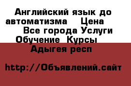 Английский язык до автоматизма. › Цена ­ 1 000 - Все города Услуги » Обучение. Курсы   . Адыгея респ.